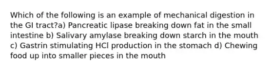 Which of the following is an example of mechanical digestion in the GI tract?a) Pancreatic lipase breaking down fat in the small intestine b) Salivary amylase breaking down starch in the mouth c) Gastrin stimulating HCl production in the stomach d) Chewing food up into smaller pieces in the mouth