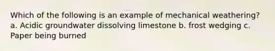 Which of the following is an example of mechanical weathering? a. Acidic groundwater dissolving limestone b. frost wedging c. Paper being burned