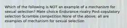 Which of the following is NOT an example of a mechanism for sexual selection? Mate choice Endurance rivalry Post-copulatory selection Scramble competition None of the above; all are examples of mechanism for sexual selection