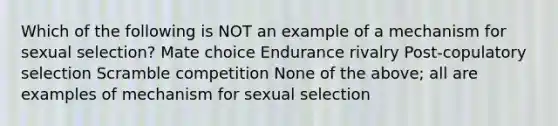 Which of the following is NOT an example of a mechanism for sexual selection? Mate choice Endurance rivalry Post-copulatory selection Scramble competition None of the above; all are examples of mechanism for sexual selection