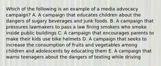 Which of the following is an example of a media advocacy campaign? A. A campaign that educates children about the dangers of sugary beverages and junk foods. B. A campaign that pressures lawmakers to pass a law fining smokers who smoke inside public buildings C. A campaign that encourages parents to make their kids use bike helmets D. A campaign that seeks to increase the consumption of fruits and vegetables among children and adolescents by educating them E. A campaign that warns teenagers about the dangers of texting while driving