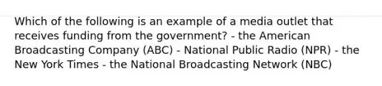 Which of the following is an example of a media outlet that receives funding from the government? - the American Broadcasting Company (ABC) - National Public Radio (NPR) - the New York Times - the National Broadcasting Network (NBC)