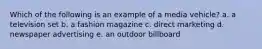 Which of the following is an example of a media vehicle? a. a television set b. a fashion magazine c. direct marketing d. newspaper advertising e. an outdoor billboard