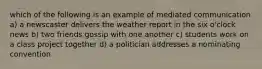 which of the following is an example of mediated communication a) a newscaster delivers the weather report in the six o'clock news b) two friends gossip with one another c) students work on a class project together d) a politician addresses a nominating convention