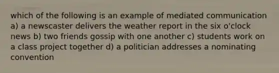 which of the following is an example of mediated communication a) a newscaster delivers the weather report in the six o'clock news b) two friends gossip with one another c) students work on a class project together d) a politician addresses a nominating convention