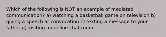 Which of the following is NOT an example of mediated communication? a) watching a basketball game on television b) giving a speech at convocation c) texting a message to your father d) visiting an online chat room