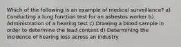 Which of the following is an example of medical surveillance? a) Conducting a lung function test for an asbestos worker b) Administration of a hearing test c) Drawing a blood sample in order to determine the lead content d) Determining the incidence of hearing loss across an industry