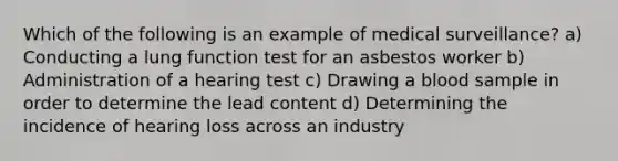 Which of the following is an example of medical surveillance? a) Conducting a lung function test for an asbestos worker b) Administration of a hearing test c) Drawing a blood sample in order to determine the lead content d) Determining the incidence of hearing loss across an industry