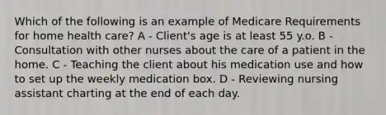 Which of the following is an example of Medicare Requirements for home health care? A - Client's age is at least 55 y.o. B - Consultation with other nurses about the care of a patient in the home. C - Teaching the client about his medication use and how to set up the weekly medication box. D - Reviewing nursing assistant charting at the end of each day.