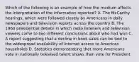 Which of the following is an example of how the medium affects the interpretation of the information reported? A. The McCarthy hearings, which were followed closely by Americans in daily newspapers and television reports across the country B. The 1960 presidential debate in which radio listeners and television viewers came to two different conclusions about who had won C. A report suggesting that a decline in book sales can be tied to the widespread availability of Internet access to American households D. Statistics demonstrating that more Americans vote in nationally televised talent shows than vote for President