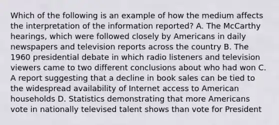 Which of the following is an example of how the medium affects the interpretation of the information reported? A. The McCarthy hearings, which were followed closely by Americans in daily newspapers and television reports across the country B. The 1960 presidential debate in which radio listeners and television viewers came to two different conclusions about who had won C. A report suggesting that a decline in book sales can be tied to the widespread availability of Internet access to American households D. Statistics demonstrating that more Americans vote in nationally televised talent shows than vote for President