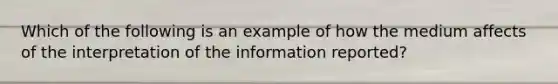 Which of the following is an example of how the medium affects of the interpretation of the information reported?