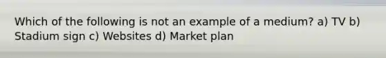 Which of the following is not an example of a medium? a) TV b) Stadium sign c) Websites d) Market plan