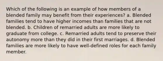 Which of the following is an example of how members of a blended family may benefit from their experiences? a. Blended families tend to have higher incomes than families that are not blended. b. Children of remarried adults are more likely to graduate from college. c. Remarried adults tend to preserve their autonomy more than they did in their first marriages. d. Blended families are more likely to have well-defined roles for each family member.