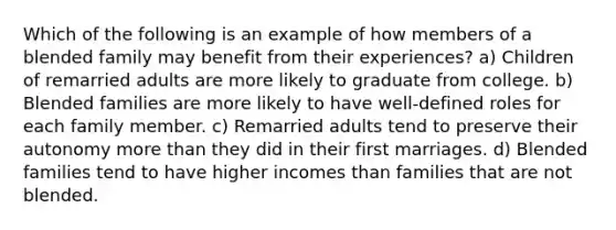 Which of the following is an example of how members of a blended family may benefit from their experiences? a) Children of remarried adults are more likely to graduate from college. b) Blended families are more likely to have well-defined roles for each family member. c) Remarried adults tend to preserve their autonomy more than they did in their first marriages. d) Blended families tend to have higher incomes than families that are not blended.