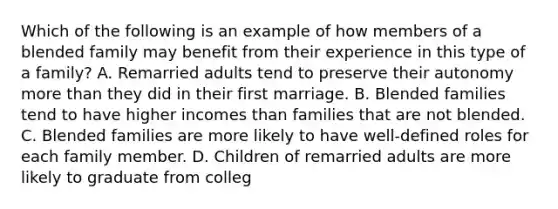 Which of the following is an example of how members of a blended family may benefit from their experience in this type of a family? A. Remarried adults tend to preserve their autonomy more than they did in their first marriage. B. Blended families tend to have higher incomes than families that are not blended. C. Blended families are more likely to have well-defined roles for each family member. D. Children of remarried adults are more likely to graduate from colleg