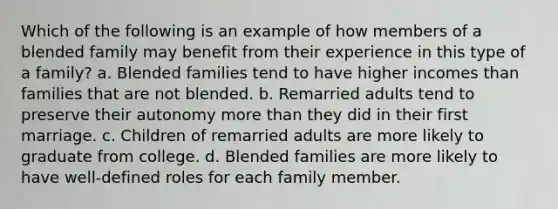 Which of the following is an example of how members of a blended family may benefit from their experience in this type of a family? a. Blended families tend to have higher incomes than families that are not blended. b. Remarried adults tend to preserve their autonomy more than they did in their first marriage. c. Children of remarried adults are more likely to graduate from college. d. Blended families are more likely to have well-defined roles for each family member.