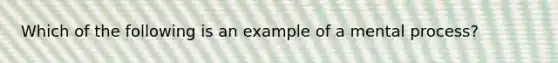 Which of the following is an example of a mental process?