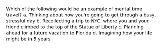 Which of the following would be an example of mental time travel? a. Thinking about how you're going to get through a busy, stressful day b. Recollecting a trip to NYC, where you and your friend climbed to the top of the Statue of Liberty c. Planning ahead for a future vacation to Florida d. Imagining how your life might be in 5 years