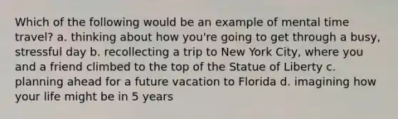 Which of the following would be an example of mental time travel? a. thinking about how you're going to get through a busy, stressful day b. recollecting a trip to New York City, where you and a friend climbed to the top of the Statue of Liberty c. planning ahead for a future vacation to Florida d. imagining how your life might be in 5 years