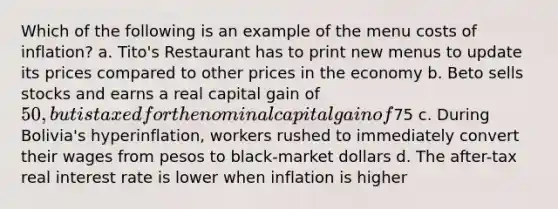 Which of the following is an example of the menu costs of inflation? a. Tito's Restaurant has to print new menus to update its prices compared to other prices in the economy b. Beto sells stocks and earns a real capital gain of 50, but is taxed for the nominal capital gain of75 c. During Bolivia's hyperinflation, workers rushed to immediately convert their wages from pesos to black-market dollars d. The after-tax real interest rate is lower when inflation is higher