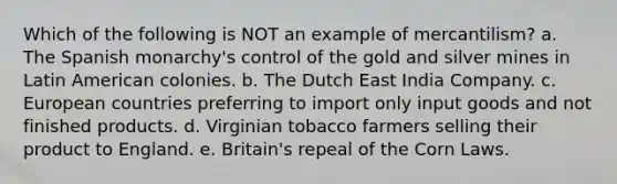 Which of the following is NOT an example of mercantilism? a. The Spanish monarchy's control of the gold and silver mines in Latin American colonies. b. The Dutch East India Company. c. European countries preferring to import only input goods and not finished products. d. Virginian tobacco farmers selling their product to England. e. Britain's repeal of the Corn Laws.