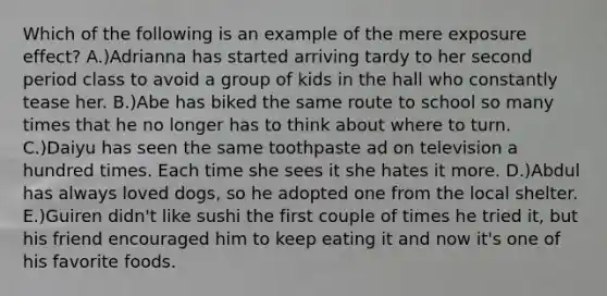 Which of the following is an example of the mere exposure effect? A.)Adrianna has started arriving tardy to her second period class to avoid a group of kids in the hall who constantly tease her. B.)Abe has biked the same route to school so many times that he no longer has to think about where to turn. C.)Daiyu has seen the same toothpaste ad on television a hundred times. Each time she sees it she hates it more. D.)Abdul has always loved dogs, so he adopted one from the local shelter. E.)Guiren didn't like sushi the first couple of times he tried it, but his friend encouraged him to keep eating it and now it's one of his favorite foods.