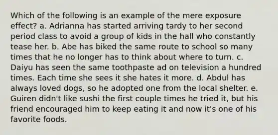 Which of the following is an example of the mere exposure effect? a. Adrianna has started arriving tardy to her second period class to avoid a group of kids in the hall who constantly tease her. b. Abe has biked the same route to school so many times that he no longer has to think about where to turn. c. Daiyu has seen the same toothpaste ad on television a hundred times. Each time she sees it she hates it more. d. Abdul has always loved dogs, so he adopted one from the local shelter. e. Guiren didn't like sushi the first couple times he tried it, but his friend encouraged him to keep eating it and now it's one of his favorite foods.