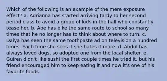 Which of the following is an example of the mere exposure effect? a. Adrianna has started arriving tardy to her second period class to avoid a group of kids in the hall who constantly tease her. b. Abe has bike the same route to school so many times that he no longer has to think about where to turn. c. Daiya has seen the same toothpaste ad on television a hundred times. Each time she sees it she hates it more. d. Abdul has always loved dogs, so adopted one from the local shelter. e. Guiren didn't like sushi the first couple times he tried it, but his friend encouraged him to keep eating it and now it's one of his favorite foods.