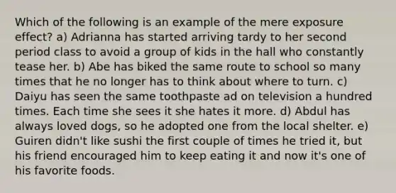 Which of the following is an example of the mere exposure effect? a) Adrianna has started arriving tardy to her second period class to avoid a group of kids in the hall who constantly tease her. b) Abe has biked the same route to school so many times that he no longer has to think about where to turn. c) Daiyu has seen the same toothpaste ad on television a hundred times. Each time she sees it she hates it more. d) Abdul has always loved dogs, so he adopted one from the local shelter. e) Guiren didn't like sushi the first couple of times he tried it, but his friend encouraged him to keep eating it and now it's one of his favorite foods.