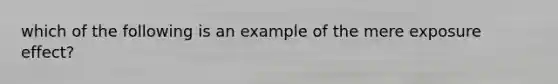 which of the following is an example of the mere exposure effect?