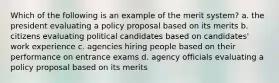 Which of the following is an example of the merit system? a. the president evaluating a policy proposal based on its merits b. citizens evaluating political candidates based on candidates' work experience c. agencies hiring people based on their performance on entrance exams d. agency officials evaluating a policy proposal based on its merits