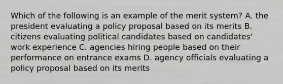 Which of the following is an example of the merit system? A. the president evaluating a policy proposal based on its merits B. citizens evaluating political candidates based on candidates' work experience C. agencies hiring people based on their performance on entrance exams D. agency officials evaluating a policy proposal based on its merits