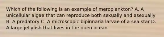 Which of the following is an example of meroplankton? A. A unicellular algae that can reproduce both sexually and asexually B. A predatory C. A microscopic bipinnaria larvae of a sea star D. A large jellyfish that lives in the open ocean