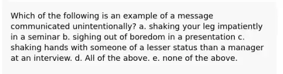 Which of the following is an example of a message communicated unintentionally? a. shaking your leg impatiently in a seminar b. sighing out of boredom in a presentation c. shaking hands with someone of a lesser status than a manager at an interview. d. All of the above. e. none of the above.