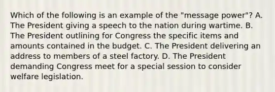 Which of the following is an example of the "message power"? A. The President giving a speech to the nation during wartime. B. The President outlining for Congress the specific items and amounts contained in the budget. C. The President delivering an address to members of a steel factory. D. The President demanding Congress meet for a special session to consider welfare legislation.