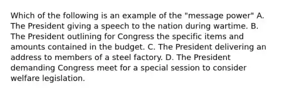 Which of the following is an example of the "message power" A. The President giving a speech to the nation during wartime. B. The President outlining for Congress the specific items and amounts contained in the budget. C. The President delivering an address to members of a steel factory. D. The President demanding Congress meet for a special session to consider welfare legislation.