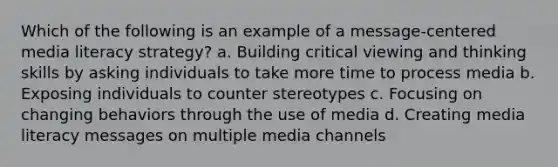 Which of the following is an example of a message-centered media literacy strategy? a. Building critical viewing and thinking skills by asking individuals to take more time to process media b. Exposing individuals to counter stereotypes c. Focusing on changing behaviors through the use of media d. Creating media literacy messages on multiple media channels