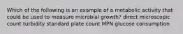 Which of the following is an example of a metabolic activity that could be used to measure microbial growth? direct microscopic count turbidity standard plate count MPN glucose consumption