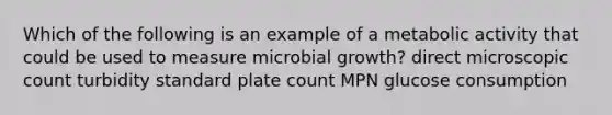 Which of the following is an example of a metabolic activity that could be used to measure microbial growth? direct microscopic count turbidity standard plate count MPN glucose consumption