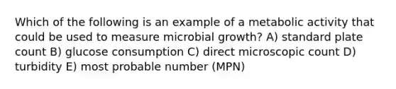 Which of the following is an example of a metabolic activity that could be used to measure microbial growth? A) standard plate count B) glucose consumption C) direct microscopic count D) turbidity E) most probable number (MPN)