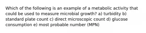 Which of the following is an example of a metabolic activity that could be used to measure microbial growth? a) turbidity b) standard plate count c) direct microscopic count d) glucose consumption e) most probable number (MPN)