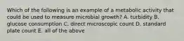 Which of the following is an example of a metabolic activity that could be used to measure microbial growth? A. turbidity B. glucose consumption C. direct microscopic count D. standard plate count E. all of the above