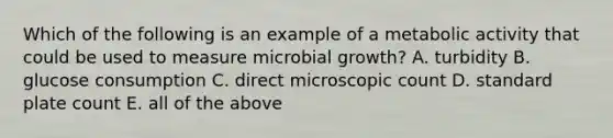 Which of the following is an example of a metabolic activity that could be used to measure microbial growth? A. turbidity B. glucose consumption C. direct microscopic count D. standard plate count E. all of the above