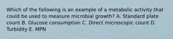 Which of the following is an example of a metabolic activity that could be used to measure microbial growth? A. Standard plate count B. Glucose consumption C. Direct microscopic count D. Turbidity E. MPN