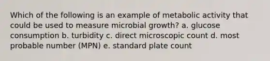 Which of the following is an example of metabolic activity that could be used to measure microbial growth? a. glucose consumption b. turbidity c. direct microscopic count d. most probable number (MPN) e. standard plate count