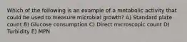 Which of the following is an example of a metabolic activity that could be used to measure microbial growth? A) Standard plate count B) Glucose consumption C) Direct microscopic count D) Turbidity E) MPN