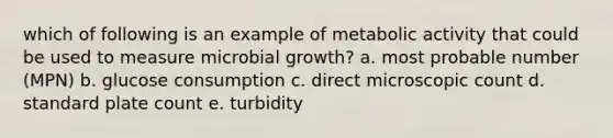 which of following is an example of metabolic activity that could be used to measure microbial growth? a. most probable number (MPN) b. glucose consumption c. direct microscopic count d. standard plate count e. turbidity