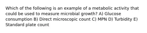 Which of the following is an example of a metabolic activity that could be used to measure microbial growth? A) Glucose consumption B) Direct microscopic count C) MPN D) Turbidity E) Standard plate count