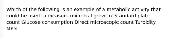 Which of the following is an example of a metabolic activity that could be used to measure microbial growth? Standard plate count Glucose consumption Direct microscopic count Turbidity MPN